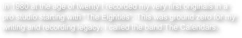 In 1980 at the age of twenty I recorded my very first originals in a pro studio starting with “The Eighties”. This was ground zero for my writing and recording legacy. I called the band The Calendars.