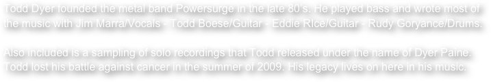 Todd Dyer founded the metal band Powersurge in the late 80’s. He played bass and wrote most of the music with Jim Marra/Vocals - Todd Boese/Guitar - Eddie RIce/Guitar - Rudy Goryance/Drums.

Also included is a sampling of solo recordings that Todd released under the name of Dyer Paine. Todd lost his battle against cancer in the summer of 2009. His legacy lives on here in his music.