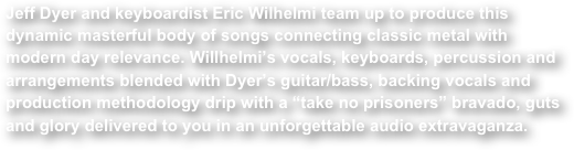 Jeff Dyer and keyboardist Eric Wilhelmi team up to produce this dynamic masterful body of songs connecting classic metal with modern day relevance. Willhelmi’s vocals, keyboards, percussion and arrangements blended with Dyer’s guitar/bass, backing vocals and production methodology drip with a “take no prisoners” bravado, guts and glory delivered to you in an unforgettable audio extravaganza.
